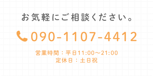 お気軽にご相談ください。 TEL:090-1107-4412 営業時間：平日11:00～21:00 定休日：土日祝